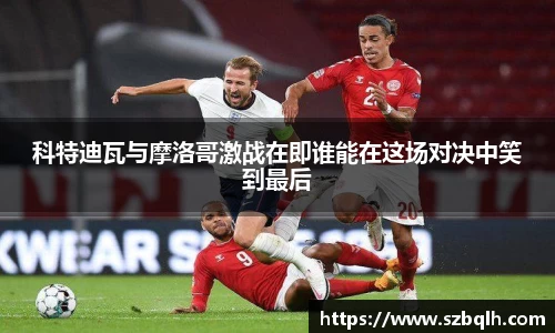 科特迪瓦与摩洛哥激战在即谁能在这场对决中笑到最后
