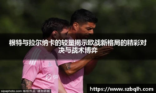 根特与拉尔纳卡的较量揭示欧战新格局的精彩对决与战术博弈