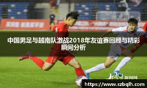 中国男足与越南队激战2018年友谊赛回顾与精彩瞬间分析
